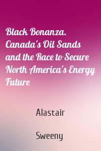 Black Bonanza. Canada's Oil Sands and the Race to Secure North America's Energy Future