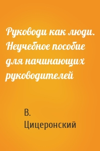 Руководи как люди. Неучебное пособие для начинающих руководителей