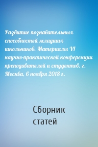 Развитие познавательных способностей младших школьников. Материалы VI научно-практической конференции преподавателей и студентов, г. Москва, 6 ноября 2018 г.