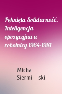 Pęknięta Solidarność. Inteligencja opozycyjna a robotnicy 1964-1981