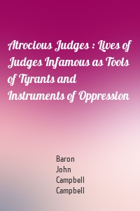 Atrocious Judges : Lives of Judges Infamous as Tools of Tyrants and Instruments of Oppression