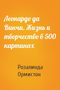 Леонардо да Винчи. Жизнь и творчество в 500 картинах