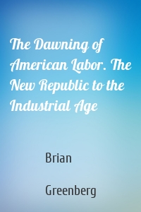 The Dawning of American Labor. The New Republic to the Industrial Age