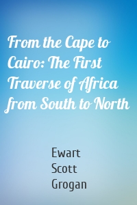 From the Cape to Cairo: The First Traverse of Africa from South to North