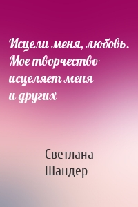 Исцели меня, любовь. Мое творчество исцеляет меня и других