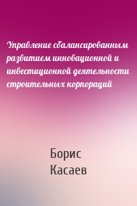 Управление сбалансированным развитием инновационной и инвестиционной деятельности строительных корпораций