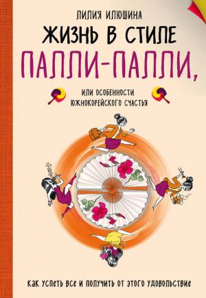 Обложка книги «Жизнь в стиле Палли-палли, или Особенности южнокорейского счастья. Как успеть все и получить от этого удовольствие» — Лилия Илюшина