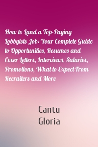 How to Land a Top-Paying Lobbyists Job: Your Complete Guide to Opportunities, Resumes and Cover Letters, Interviews, Salaries, Promotions, What to Expect From Recruiters and More