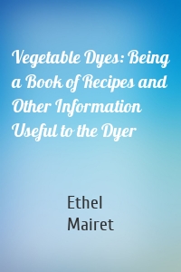 Vegetable Dyes: Being a Book of Recipes and Other Information Useful to the Dyer