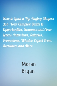 How to Land a Top-Paying Mayors Job: Your Complete Guide to Opportunities, Resumes and Cover Letters, Interviews, Salaries, Promotions, What to Expect From Recruiters and More