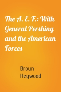 The A. E. F.: With General Pershing and the American Forces