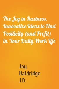 The Joy in Business. Innovative Ideas to Find Positivity (and Profit) in Your Daily Work Life