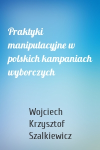 Praktyki manipulacyjne w polskich kampaniach wyborczych