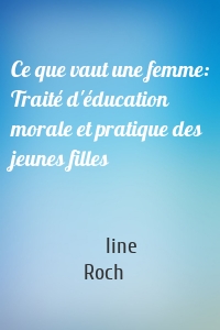 Ce que vaut une femme: Traité d'éducation morale et pratique des jeunes filles