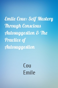 Emile Coue: Self Mastery Through Conscious Autosuggestion & The Practice of Autosuggestion
