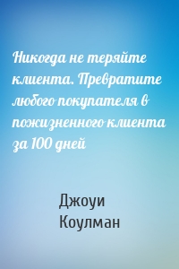 Никогда не теряйте клиента. Превратите любого покупателя в пожизненного клиента за 100 дней