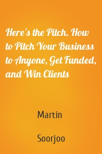 Here's the Pitch. How to Pitch Your Business to Anyone, Get Funded, and Win Clients