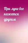  - При луне все кажется другим