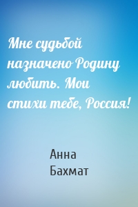 Мне судьбой назначено Родину любить. Мои стихи тебе, Россия!