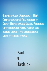 Woodwork for Beginners - With Instructions and Illustrations on Basic Woodworking Skills, Including Information on Tools, Timber and Simple Joints - The Handyman's Book of Woodworking