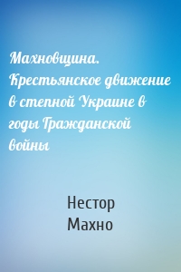 Махновщина. Крестьянское движение в степной Украине в годы Гражданской войны