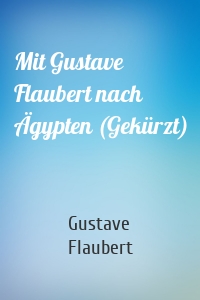 Mit Gustave Flaubert nach Ägypten (Gekürzt)