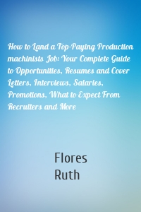 How to Land a Top-Paying Production machinists Job: Your Complete Guide to Opportunities, Resumes and Cover Letters, Interviews, Salaries, Promotions, What to Expect From Recruiters and More