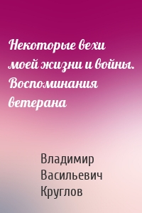 Некоторые вехи моей жизни и войны. Воспоминания ветерана