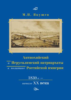 Обложка книги «Антиохийский и Иерусалимский патриархаты в политике Российской империи. 1830-е – начало XX века» — Михаил Якушев