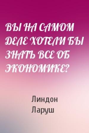 Обложка книги «ВЫ НА САМОМ ДЕЛЕ ХОТЕЛИ БЫ ЗНАТЬ ВСЕ ОБ ЭКОНОМИКЕ?» — Линдон Ларуш