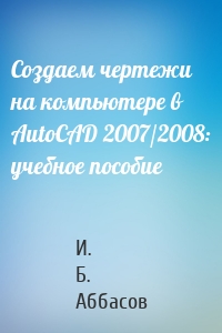 Создаем чертежи на компьютере в AutoCAD 2007/2008: учебное пособие