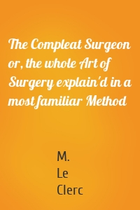 The Compleat Surgeon or, the whole Art of Surgery explain'd in a most familiar Method