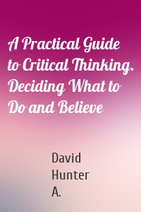 A Practical Guide to Critical Thinking. Deciding What to Do and Believe