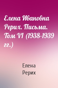 Елена Ивановна Рерих. Письма. Том VI (1938–1939 гг.)