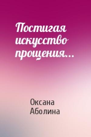 Обложка книги «Постигая искусство прощения...» — Оксана Аболина