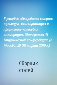 Языковое образование сегодня: культура, коммуникация и предметно-языковая интеграция. Материалы II Студенческой конференции (г. Москва, 29-30 марта 2019 г.)