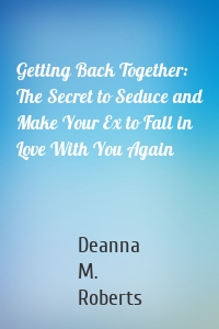 Getting Back Together: The Secret to Seduce and Make Your Ex to Fall in Love With You Again
