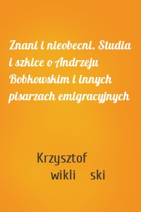 Znani i nieobecni. Studia i szkice o Andrzeju Bobkowskim i innych pisarzach emigracyjnych