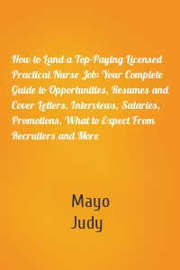 How to Land a Top-Paying Licensed Practical Nurse Job: Your Complete Guide to Opportunities, Resumes and Cover Letters, Interviews, Salaries, Promotions, What to Expect From Recruiters and More