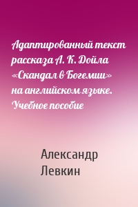 Адаптированный текст рассказа А. К. Дойла «Скандал в Богемии» на английском языке. Учебное пособие