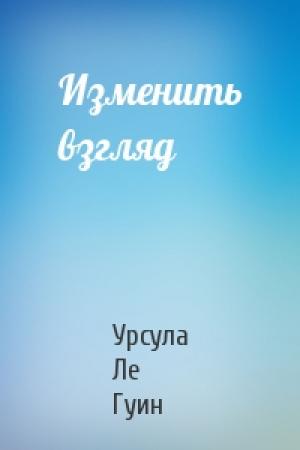 Обложка книги «Изменить взгляд» — Урсула Ле Гуин