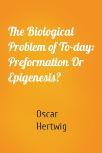 The Biological Problem of To-day: Preformation Or Epigenesis?