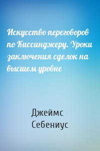 Искусство переговоров по Киссинджеру. Уроки заключения сделок на высшем уровне