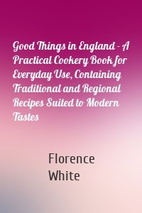 Good Things in England - A Practical Cookery Book for Everyday Use, Containing Traditional and Regional Recipes Suited to Modern Tastes