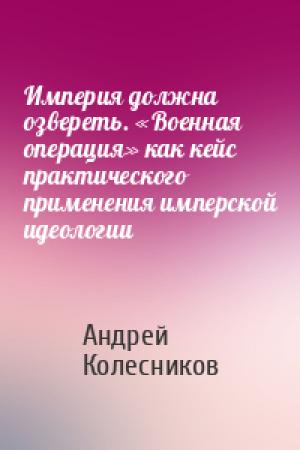 Обложка книги «Империя должна озвереть. «Военная операция» как кейс практического применения имперской идеологии» — Андрей Колесников