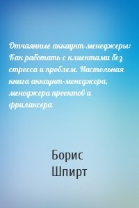 Отчаянные аккаунт-менеджеры: Как работать с клиентами без стресса и проблем. Настольная книга аккаунт-менеджера, менеджера проектов и фрилансера