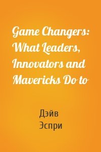 Game Changers: What Leaders, Innovators and Mavericks Do to