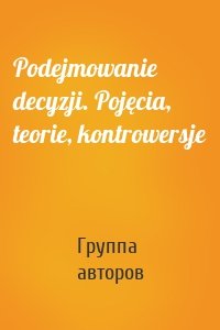 Podejmowanie decyzji. Pojęcia, teorie, kontrowersje