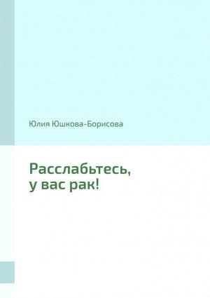 Обложка книги «Расслабьтесь, у вас рак!» — Юлия Юшкова-Борисова