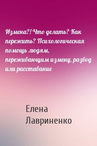 Измена?! Что делать? Как пережить? Психологическая помощь людям, переживающим измену, развод или расставание